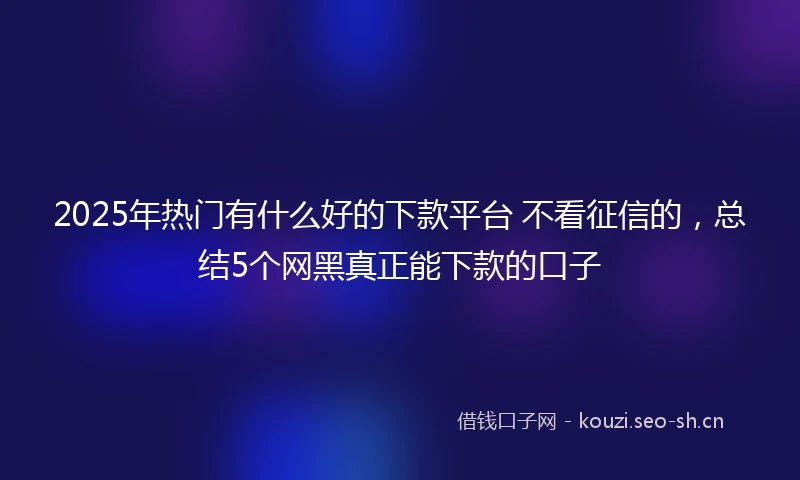 2025年热门有什么好的下款平台 不看征信的，总结5个网黑真正能下款的口子