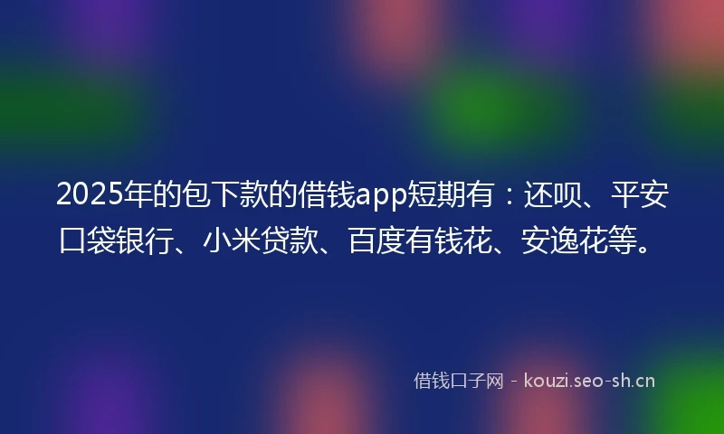2025年的包下款的借钱app短期有：还呗、平安口袋银行、小米贷款、百度有钱花、安逸花等。