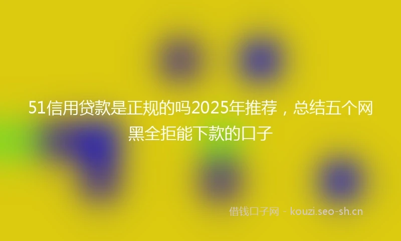 51信用贷款是正规的吗2025年推荐，总结五个网黑全拒能下款的口子