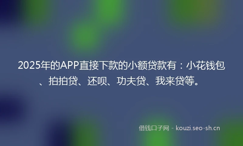 2025年的APP直接下款的小额贷款有：小花钱包、拍拍贷、还呗、功夫贷、我来贷等。