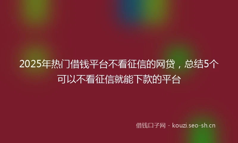 2025年热门借钱平台不看征信的网贷,总结5个可以不看征信就能下款的平台