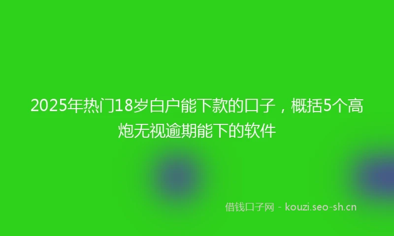 2025年热门18岁白户能下款的口子，概括5个高炮无视逾期能下的软件