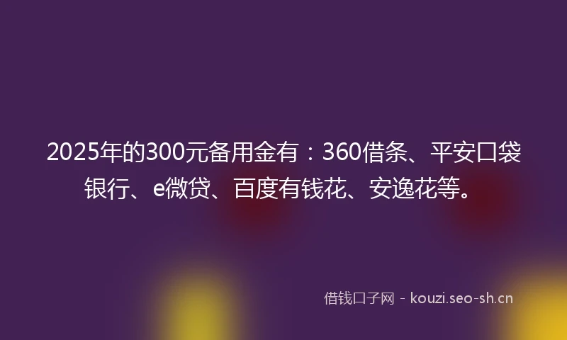 2025年的300元备用金有：360借条、平安口袋银行、e微贷、百度有钱花、安逸花等。