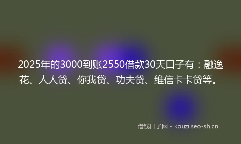 2025年的3000到账2550借款30天口子有：融逸花、人人贷、你我贷、功夫贷、维信卡卡贷等。