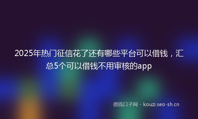 2025年热门征信花了还有哪些平台可以借钱，汇总5个可以借钱不用审核的app