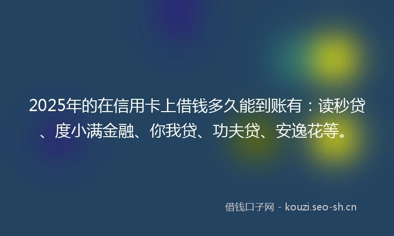 2025年的在信用卡上借钱多久能到账有：读秒贷、度小满金融、你我贷、功夫贷、安逸花等。