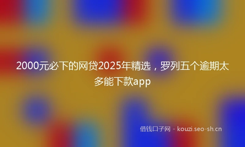 2000元必下的网贷2025年精选，罗列五个逾期太多能下款app