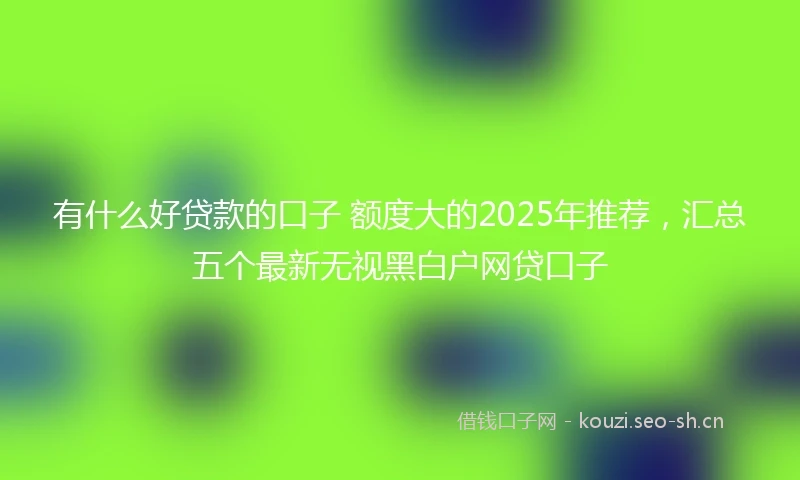 有什么好贷款的口子 额度大的2025年推荐，汇总五个最新无视黑白户网贷口子