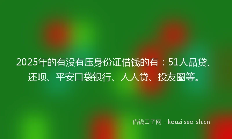 2025年的有没有压身份证借钱的有：51人品贷、还呗、平安口袋银行、人人贷、投友圈等。