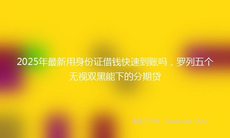 2025年最新用身份证借钱快速到账吗,罗列五个无视双黑能下的分期贷
