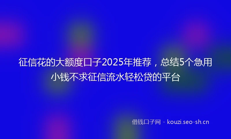 征信花的大额度口子2025年推荐，总结5个急用小钱不求征信流水轻松贷的平台