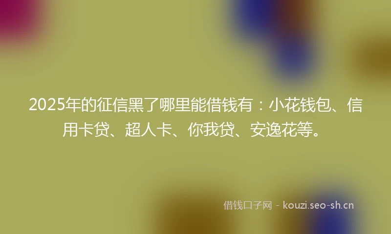 2025年的征信黑了哪里能借钱有：小花钱包、信用卡贷、超人卡、你我贷、安逸花等。
