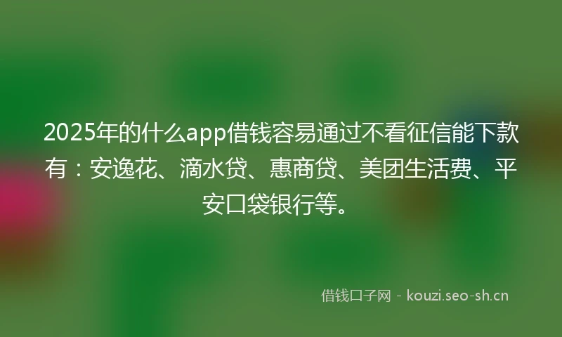 2025年的什么app借钱容易通过不看征信能下款有：安逸花、滴水贷、惠商贷、美团生活费、平安口袋银行等。