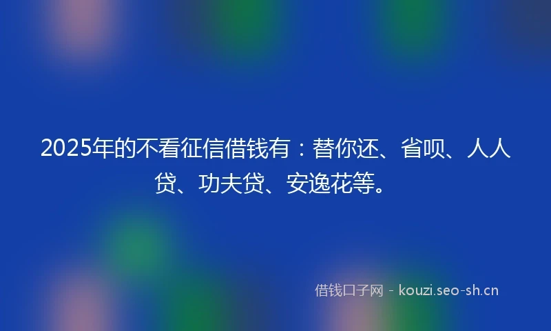 2025年的不看征信借钱有：替你还、省呗、人人贷、功夫贷、安逸花等。