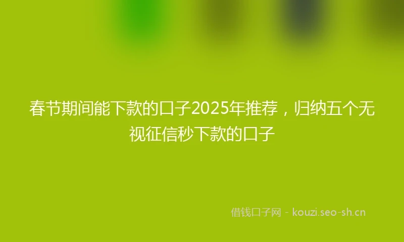 春节期间能下款的口子2025年推荐，归纳五个无视征信秒下款的口子