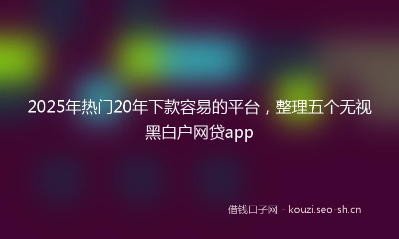 2025年热门20年下款容易的平台，整理五个无视黑白户网贷app