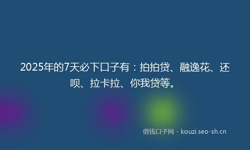2025年的7天必下口子有：拍拍贷、融逸花、还呗、拉卡拉、你我贷等。