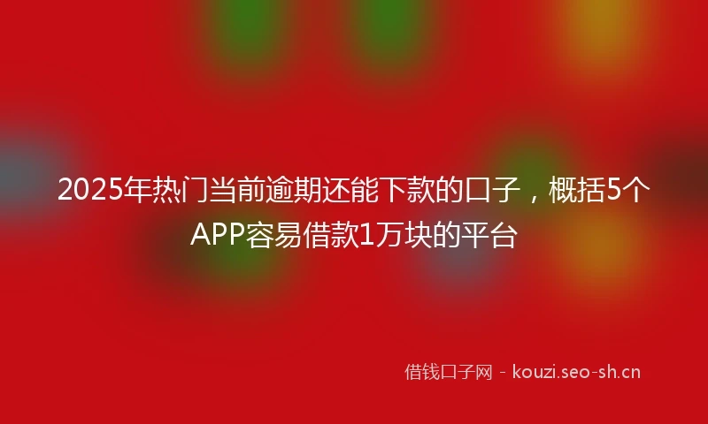 2025年热门当前逾期还能下款的口子，概括5个APP容易借款1万块的平台