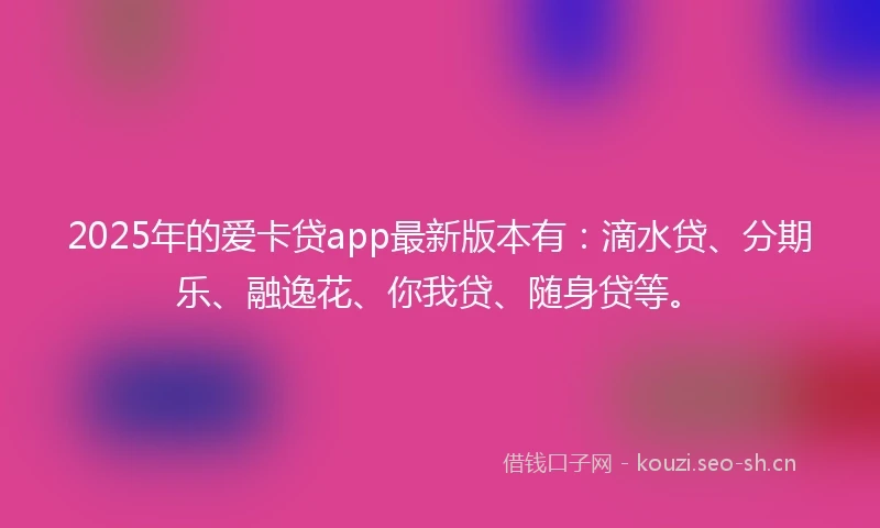 2025年的爱卡贷app最新版本有：滴水贷、分期乐、融逸花、你我贷、随身贷等。