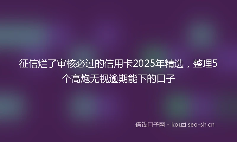 征信烂了审核必过的信用卡2025年精选，整理5个高炮无视逾期能下的口子