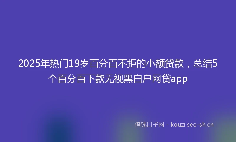 2025年热门19岁百分百不拒的小额贷款，总结5个百分百下款无视黑白户网贷app