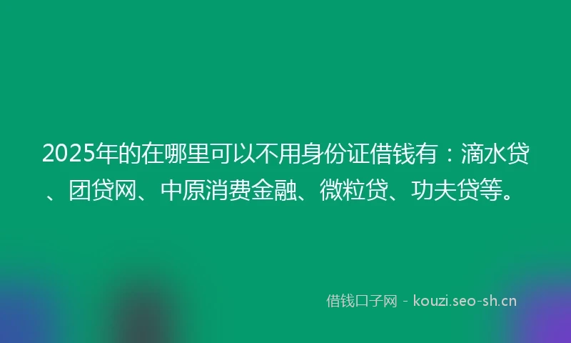2025年的在哪里可以不用身份证借钱有：滴水贷、团贷网、中原消费金融、微粒贷、功夫贷等。