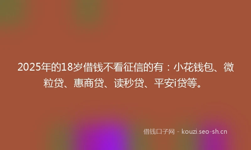 2025年的18岁借钱不看征信的有：小花钱包、微粒贷、惠商贷、读秒贷、平安i贷等。
