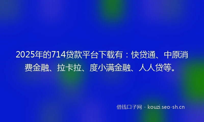 2025年的714贷款平台下载有：快贷通、中原消费金融、拉卡拉、度小满金融、人人贷等。