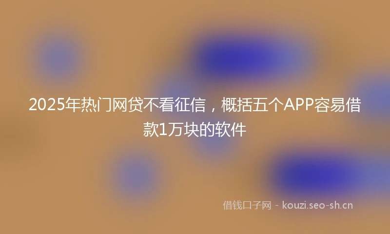 2025年热门网贷不看征信，概括五个APP容易借款1万块的软件
