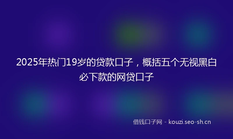 2025年热门19岁的贷款口子，概括五个无视黑白必下款的网贷口子