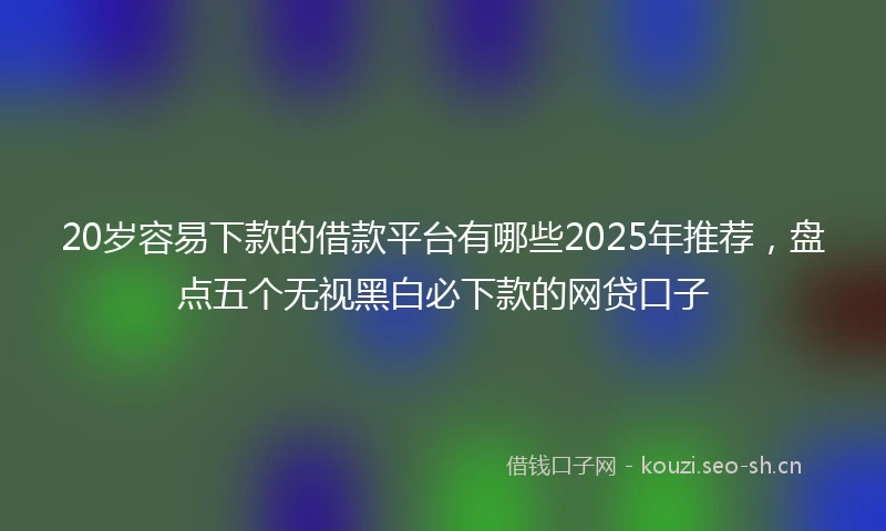20岁容易下款的借款平台有哪些2025年推荐，盘点五个无视黑白必下款的网贷口子