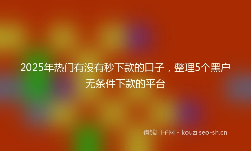 2025年热门有没有秒下款的口子,整理5个黑户无条件下款的平台