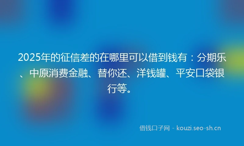 2025年的征信差的在哪里可以借到钱有：分期乐、中原消费金融、替你还、洋钱罐、平安口袋银行等。