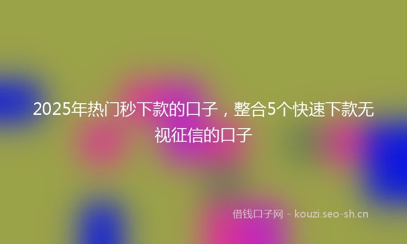 2025年热门秒下款的口子，整合5个快速下款无视征信的口子