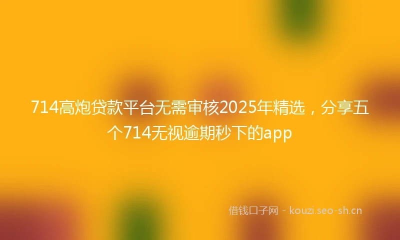 714高炮贷款平台无需审核2025年精选，分享五个714无视逾期秒下的app