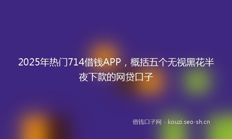 2025年热门714借钱APP，概括五个无视黑花半夜下款的网贷口子