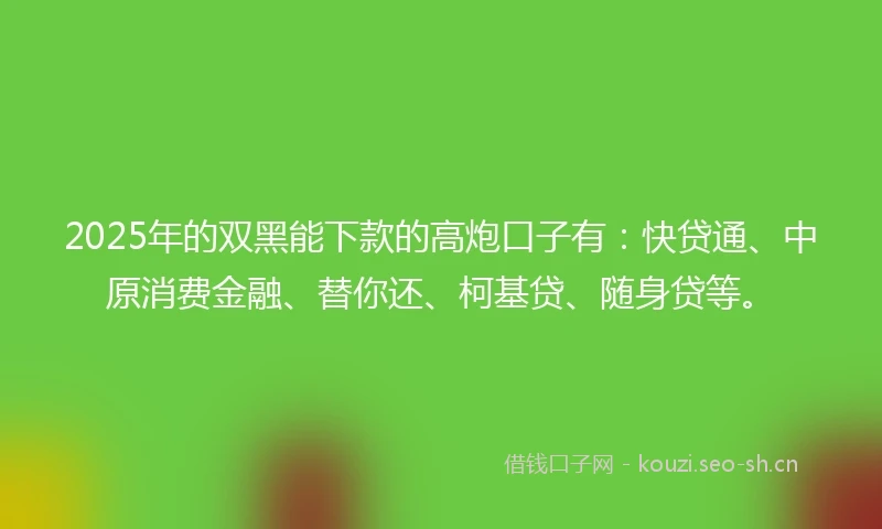 2025年的双黑能下款的高炮口子有：快贷通、中原消费金融、替你还、柯基贷、随身贷等。