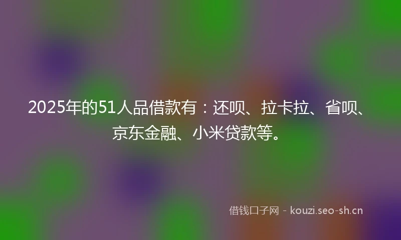 2025年的51人品借款有：还呗、拉卡拉、省呗、京东金融、小米贷款等。