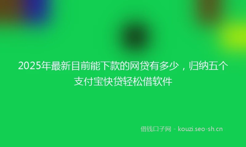 2025年最新目前能下款的网贷有多少，归纳五个支付宝快贷轻松借软件
