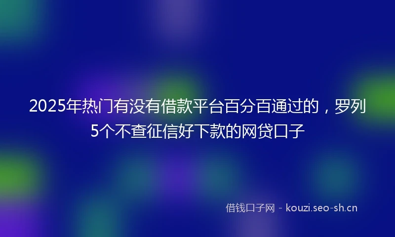 2025年热门有没有借款平台百分百通过的，罗列5个不查征信好下款的网贷口子