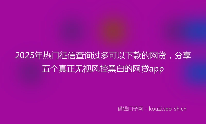 2025年热门征信查询过多可以下款的网贷，分享五个真正无视风控黑白的网贷app