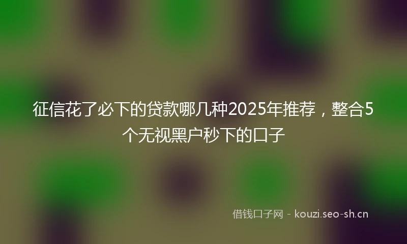 征信花了必下的贷款哪几种2025年推荐，整合5个无视黑户秒下的口子