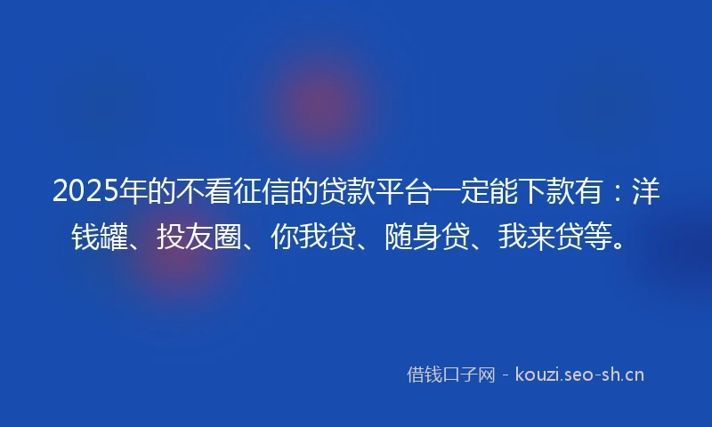 2025年的不看征信的贷款平台一定能下款有：洋钱罐、投友圈、你我贷、随身贷、我来贷等。