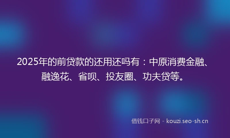 2025年的前贷款的还用还吗有：中原消费金融、融逸花、省呗、投友圈、功夫贷等。