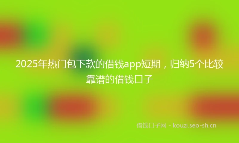 2025年热门包下款的借钱app短期，归纳5个比较靠谱的借钱口子