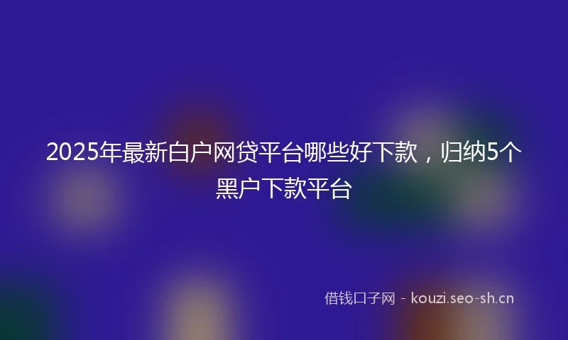 2025年最新白户网贷平台哪些好下款,归纳5个黑户下款平台