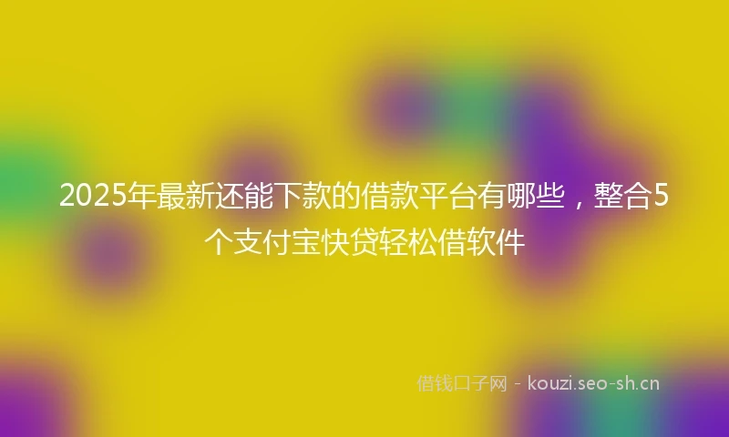 2025年最新还能下款的借款平台有哪些，整合5个支付宝快贷轻松借软件