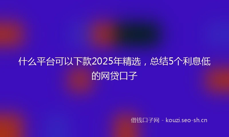 什么平台可以下款2025年精选，总结5个利息低的网贷口子