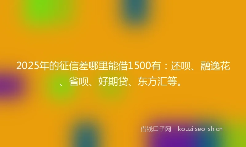 2025年的征信差哪里能借1500有：还呗、融逸花、省呗、好期贷、东方汇等。