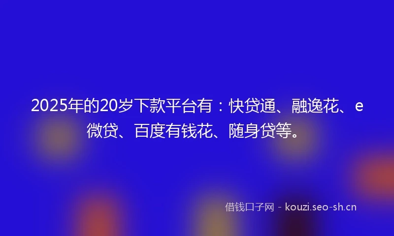 2025年的20岁下款平台有：快贷通、融逸花、e微贷、百度有钱花、随身贷等。